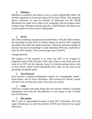 Mintbase
Mintbase is a platform that makes it easy to create irreplaceable tokens. He
recently organized an investment phase led by Sino Global. This primarily
allows consumers to reap the benefits of Ethereum, but the NEAR
Blockchain has made every effort to be compatible with the original smart
contract chain. Mintbase currently provides a NEAR feature that allows you
to sell royalties for sales to up to 1,000 people.
NFTX
This allows indexing of community-owned funds so that the Token reflects
the ownership of many NFTs. It contains tokens for specific NFT categories
and others that reflect the market spectrum. "However, numerous people do
not have the time or knowledge to trade individual NFTs but would like to
enter the NFT markets. These are the target users of NFTX,
Charged particles.
The purpose of this protocol is to allow any NFT to be wrapped or
integrated with an ERC-20 token. Thus, only if there is any doubt about the
value of an NFT can the consumer wrap it in interest-earning tokens, such
as Aave tokens, which would undoubtedly have value. It's the same as the
upcoming Aavegotchi game.
Zora Protocol
Zora provides a platform-independent registry for cryptographic media."
Jacob Horne, one of Zora's developers. Zora auctions are eternal; anyone
can bid in any currency, the owner can accept any auction.
Unify
Unify has a market with other things like new features related to copyright
management and write-off. The platform is a bit unique in that it mainly
runs on Ethereum.
The upshot
This is still an unprecedented project to pool NFT evaluations. The next
stage of financing is to solve the problem of NFT price discovery by capital
effectively.
 