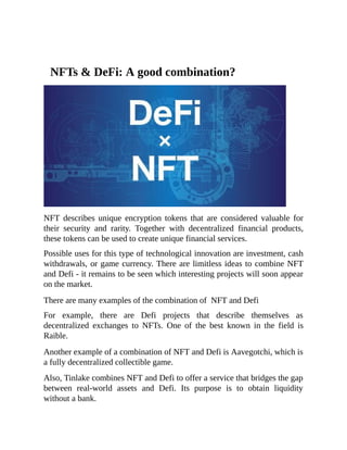 NFTs & DeFi: A good combination?
NFT describes unique encryption tokens that are considered valuable for
their security and rarity. Together with decentralized financial products,
these tokens can be used to create unique financial services.
Possible uses for this type of technological innovation are investment, cash
withdrawals, or game currency. There are limitless ideas to combine NFT
and Defi - it remains to be seen which interesting projects will soon appear
on the market.
There are many examples of the combination of NFT and Defi
For example, there are Defi projects that describe themselves as
decentralized exchanges to NFTs. One of the best known in the field is
Raible.
Another example of a combination of NFT and Defi is Aavegotchi, which is
a fully decentralized collectible game.
Also, Tinlake combines NFT and Defi to offer a service that bridges the gap
between real-world assets and Defi. Its purpose is to obtain liquidity
without a bank.
 