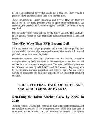 NFTfi is an additional player that stands out in this area. They provide a
platform where owners can lend their NFT to other users.
These companies are already innovative and diverse. However, these are
just a few of the many possible ways to apply these technologies. As
described, the possibilities for combining Defi and NFT are far from being
exploited.
One particularly interesting activity for the future would be Defi and NFT
in the gaming worlds or even real estate administration such as land and
houses.
The Nifty Ways That NFTs Become Defi
NFTs are tokens with unique properties and are not interchangeable; they
are intended to represent objects rather than currencies. As the volumes and
prices of transactions show, they arise.
DappRadar explores how NFT platforms use the liquidity extraction
strategies found by Defi; how some of these strategies caused little art and
resulted in a more authentic engagement. The report additionally features
the different manners by which NFTs and Defi connect, beginning with
NFTs, monetary resource protection, and interest signs. We are simply
starting to understand the maximum capacity of this interesting advanced
resource.
THE EVENTUAL FATE OF NFTS AND
ONGOING TURNS OF EVENTS
Non-Fungible Token Market Grew by 299% in
2020
The non-fungible Tokens (NFT) market in 2020 significantly increased, and
the absolute estimation of the arrangement rose 299% year-over-year to
more than $ 250 million. USD, as indicated by another investigation
 