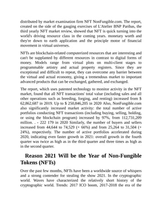 distributed by market examination firm NFT NonFungible.com. The report,
created on the side of the gauging exercises of L'Atelier BNP Paribas, the
third yearly NFT market review, showed that NFT is quick turning into the
world's driving resource class in the coming years. monetary worth and
they're down to earth application and the principle motor of financial
movement in virtual universes.
NFTs are blockchain-related computerized resources that are interesting and
can't be supplanted by different resources in contrast to digital forms of
money. Models range from virtual plots on multi-client stages to
programmable artistry and actual property registers. Since they are
exceptional and difficult to repeat, they can overcome any barrier between
the virtual and actual economy, giving a tremendous market to important
advanced products that can be exchanged, gathered, and exchanged.
The report, which uses patented technology to monitor activity in the NFT
market, found that all NFT transactions' total value (including sales and all
other operations such as breeding, forging, and renting) increased from $
62,862,687 in 2019. Up to $ 250,846,205 in 2020 Also, NonFungible.com
also significantly increased market activity: the total number of active
portfolios conducting NFT transactions (including buying, selling, holding,
or using the blockchain program) increased by 97%, from 112,731,209
million. . - 222 179 in 2020 Similarly, the number of buyers and sellers
increased from 44,644 to 74,529 (+ 66%) and from 25,264 to 31,504 (+
24%), respectively. The number of active portfolios accelerated during
2020, indicating even faster growth in 2021: overall growth in the fourth
quarter was twice as high as in the third quarter and three times as high as
in the second quarter.
Reason 2021 Will be the Year of Non-Fungible
Tokens (NFTs)
Over the past few months, NFTs have been a worldwide source of whispers
and a strong contender for stealing the show 2021. In the cryptographic
world. Waves have characterized the relatively short history of the
cryptographic world. Trends: 2017 ICO boom, 2017-2018 the era of the
 