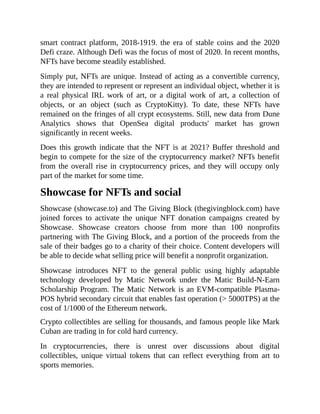 smart contract platform, 2018-1919. the era of stable coins and the 2020
Defi craze. Although Defi was the focus of most of 2020. In recent months,
NFTs have become steadily established.
Simply put, NFTs are unique. Instead of acting as a convertible currency,
they are intended to represent or represent an individual object, whether it is
a real physical IRL work of art, or a digital work of art, a collection of
objects, or an object (such as CryptoKitty). To date, these NFTs have
remained on the fringes of all crypt ecosystems. Still, new data from Dune
Analytics shows that OpenSea digital products' market has grown
significantly in recent weeks.
Does this growth indicate that the NFT is at 2021? Buffer threshold and
begin to compete for the size of the cryptocurrency market? NFTs benefit
from the overall rise in cryptocurrency prices, and they will occupy only
part of the market for some time.
Showcase for NFTs and social
Showcase (showcase.to) and The Giving Block (thegivingblock.com) have
joined forces to activate the unique NFT donation campaigns created by
Showcase. Showcase creators choose from more than 100 nonprofits
partnering with The Giving Block, and a portion of the proceeds from the
sale of their badges go to a charity of their choice. Content developers will
be able to decide what selling price will benefit a nonprofit organization.
Showcase introduces NFT to the general public using highly adaptable
technology developed by Matic Network under the Matic Build-N-Earn
Scholarship Program. The Matic Network is an EVM-compatible Plasma-
POS hybrid secondary circuit that enables fast operation (> 5000TPS) at the
cost of 1/1000 of the Ethereum network.
Crypto collectibles are selling for thousands, and famous people like Mark
Cuban are trading in for cold hard currency.
In cryptocurrencies, there is unrest over discussions about digital
collectibles, unique virtual tokens that can reflect everything from art to
sports memories.
 
