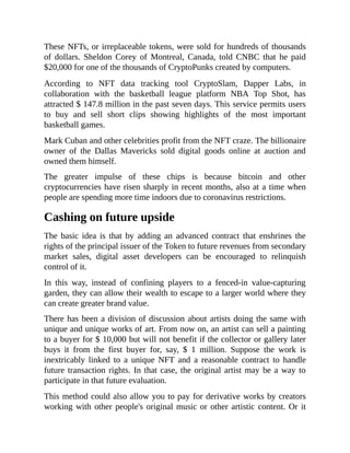 These NFTs, or irreplaceable tokens, were sold for hundreds of thousands
of dollars. Sheldon Corey of Montreal, Canada, told CNBC that he paid
$20,000 for one of the thousands of CryptoPunks created by computers.
According to NFT data tracking tool CryptoSlam, Dapper Labs, in
collaboration with the basketball league platform NBA Top Shot, has
attracted $ 147.8 million in the past seven days. This service permits users
to buy and sell short clips showing highlights of the most important
basketball games.
Mark Cuban and other celebrities profit from the NFT craze. The billionaire
owner of the Dallas Mavericks sold digital goods online at auction and
owned them himself.
The greater impulse of these chips is because bitcoin and other
cryptocurrencies have risen sharply in recent months, also at a time when
people are spending more time indoors due to coronavirus restrictions.
Cashing on future upside
The basic idea is that by adding an advanced contract that enshrines the
rights of the principal issuer of the Token to future revenues from secondary
market sales, digital asset developers can be encouraged to relinquish
control of it.
In this way, instead of confining players to a fenced-in value-capturing
garden, they can allow their wealth to escape to a larger world where they
can create greater brand value.
There has been a division of discussion about artists doing the same with
unique and unique works of art. From now on, an artist can sell a painting
to a buyer for $ 10,000 but will not benefit if the collector or gallery later
buys it from the first buyer for, say, $ 1 million. Suppose the work is
inextricably linked to a unique NFT and a reasonable contract to handle
future transaction rights. In that case, the original artist may be a way to
participate in that future evaluation.
This method could also allow you to pay for derivative works by creators
working with other people's original music or other artistic content. Or it
 