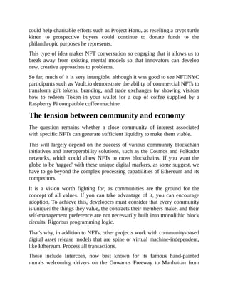 could help charitable efforts such as Project Honu, as reselling a crypt turtle
kitten to prospective buyers could continue to donate funds to the
philanthropic purposes he represents.
This type of idea makes NFT conversation so engaging that it allows us to
break away from existing mental models so that innovators can develop
new, creative approaches to problems.
So far, much of it is very intangible, although it was good to see NFT.NYC
participants such as Vault.io demonstrate the ability of commercial NFTs to
transform gift tokens, branding, and trade exchanges by showing visitors
how to redeem Token in your wallet for a cup of coffee supplied by a
Raspberry Pi compatible coffee machine.
The tension between community and economy
The question remains whether a close community of interest associated
with specific NFTs can generate sufficient liquidity to make them viable.
This will largely depend on the success of various community blockchain
initiatives and interoperability solutions, such as the Cosmos and Polkadot
networks, which could allow NFTs to cross blockchains. If you want the
globe to be 'tagged' with these unique digital markers, as some suggest, we
have to go beyond the complex processing capabilities of Ethereum and its
competitors.
It is a vision worth fighting for, as communities are the ground for the
concept of all values. If you can take advantage of it, you can encourage
adoption. To achieve this, developers must consider that every community
is unique: the things they value, the contracts their members make, and their
self-management preference are not necessarily built into monolithic block
circuits. Rigorous programming logic.
That's why, in addition to NFTs, other projects work with community-based
digital asset release models that are spine or virtual machine-independent,
like Ethereum. Process all transactions.
These include Intercoin, now best known for its famous hand-painted
murals welcoming drivers on the Gowanus Freeway to Manhattan from
 