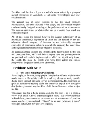 Brooklyn, and the Space Agency, a colorful name coined by a group of
radical economists in Auckland, in California. Technologists and other
social scientists.
The general idea of these concepts is that the smart contract's
functionalities, the terms attached to the badge, and the contract template
can be uniquely designed according to the preferences of each community.
The question emerges as to whether they can be protected from attack and
sufficiently liquid.
All of this raises the tension between the narrow subjectivity of an
individual community's expression of value and the demand to link this
otherwise closed subgroup of interests to the universally accepted
expression of community value. In general, the economy has convertible
and negotiable instruments such as bitcoin or the dollar.
By addressing these tensions and identifying the best business models that
will overcome them, NFTs and their examples have the greatest potential
for practical and realistic implementation, which can significantly impact
the world. The more the people who work there gather and explore
perspectives, the greater the chances of success.
Problems with NFTs
The issues With Digital Ownership
For example, at the time, many people thought that with the application of
media assets, a blockchain could be a delivery device to easily transfer
digital assets in much the same way as a cryptocurrency. Block circuits are
great as transaction tracking books but terrible as digital asset storage or
distribution systems of any size. First of all, the media resource files are just
too big.
This means that for a digital media asset, the file itself - be it a photo, a
video, or an email. A book, or something else, has to "live" somewhere else.
In Blockchain, you can create a permanent and secure asset record, and that
record can be cryptographically "linked" to an asset wherever it doesn't
belong in a chain, but they don't live together.
 