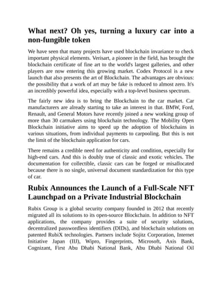 What next? Oh yes, turning a luxury car into a
non-fungible token
We have seen that many projects have used blockchain invariance to check
important physical elements. Verisart, a pioneer in the field, has brought the
blockchain certificate of fine art to the world's largest galleries, and other
players are now entering this growing market. Codex Protocol is a new
launch that also presents the art of Blockchain. The advantages are obvious:
the possibility that a work of art may be fake is reduced to almost zero. It's
an incredibly powerful idea, especially with a top-level business spectrum.
The fairly new idea is to bring the Blockchain to the car market. Car
manufacturers are already starting to take an interest in that. BMW, Ford,
Renault, and General Motors have recently joined a new working group of
more than 30 carmakers using blockchain technology. The Mobility Open
Blockchain initiative aims to speed up the adoption of blockchains in
various situations, from individual payments to carpooling. But this is not
the limit of the blockchain application for cars.
There remains a credible need for authenticity and condition, especially for
high-end cars. And this is doubly true of classic and exotic vehicles. The
documentation for collectible, classic cars can be forged or misallocated
because there is no single, universal document standardization for this type
of car.
Rubix Announces the Launch of a Full-Scale NFT
Launchpad on a Private Industrial Blockchain
Rubix Group is a global security company founded in 2012 that recently
migrated all its solutions to its open-source Blockchain. In addition to NFT
applications, the company provides a suite of security solutions,
decentralized passwordless identifiers (DIDs), and blockchain solutions on
patented RubiX technologies. Partners include Sojitz Corporation, Internet
Initiative Japan (IIJ), Wipro, Fingerprints, Microsoft, Axis Bank,
Cognizant, First Abu Dhabi National Bank, Abu Dhabi National Oil
 