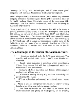 Company (ADNOC), HCL Technologies, and 20 other major global
companies with more than 40 additional clients under development.
Rubix, a large-scale Blockchain-as-a-Service (BaaS) and security solutions
company, announces its Non-Fungible Tokens (NFT) application based on
the highly scalable Rubix blockchain supported by proprietary Q.R.
technology Code that secures, authenticates, and proves ownership of
digital and tangible assets.
"There is no hotter crypto product at the moment than NFT as the market is
growing exponentially day by day. In 2020, NFT trading was worth over $
250 million, an increase of almost 300% from 2019," said Chakradhar
Kommera, CTO at Rubix. "We aim to make NFT more accessible to our
partner businesses and consumers in general. The Rubix app is shaking up
the NFT landscape with a unique and irreplaceable solution based on the
Rubix blockchain over most of the technologies based on the Ethereum
blockchain, sensitive to security risks issues such as theft or loss of
withdrawal keys.
The advantages of the RubiX blockchain include:
Smart and minimal nodes for PoW-based consensus. Very
scalable and several times more powerful than Bitcoin and
Ethereum
Speed - each transaction is completed within approximately
250ms. Every hub can deal with four exchanges each second, and
the number of hubs isn't covered.
Exclusive QR Code innovation that disposes of the danger of
duplication of NFTs on stages
Decentralized Identity Token (DID) is divided non-linearly into
private and public shares.
NFTs can be launched and managed with minimal, smart contract
code.
Ability to split and store private keys not only to improve security
but also to provide a powerful recovery mechanism.
The speed increase of NFT was filled by the need to battle
misrepresentation and phony in masterpieces, yet is presently
 
