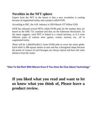 Novelties in the NFT sphere
Expect from the NFT in the future is that a new revolution is coming
because of augmented reality and a project called OVR.
According to IDC, the A.R. industry in 2024 Reach 137 billion USD.
OVR has released several NFTs called OVRLands for the market; they are
based on the ERC-721 standard and thus on the Ethereum blockchain. As
the name suggests, each NFT is linked to a virtual territory, as if it were
different types of content sites: games, events, tourism, etc., all in
augmented reality.
There will be 1,660,954,464.11 from OVRLands to cover the entire globe.
Each relief is 300 square meters in area and has a hexagonal shape because
the points of contact of each hexagon are always lateral and have the same
distance from the center.
If you liked what you read and want to let
us know what you think of, Please leave a
product review.
"How To Get Rich With Bitcoin Even If You Have No Clue About Technology"
 