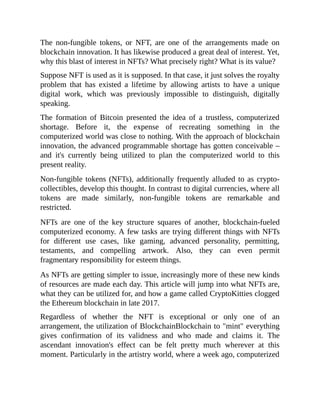 The non-fungible tokens, or NFT, are one of the arrangements made on
blockchain innovation. It has likewise produced a great deal of interest. Yet,
why this blast of interest in NFTs? What precisely right? What is its value?
Suppose NFT is used as it is supposed. In that case, it just solves the royalty
problem that has existed a lifetime by allowing artists to have a unique
digital work, which was previously impossible to distinguish, digitally
speaking.
The formation of Bitcoin presented the idea of a trustless, computerized
shortage. Before it, the expense of recreating something in the
computerized world was close to nothing. With the approach of blockchain
innovation, the advanced programmable shortage has gotten conceivable –
and it's currently being utilized to plan the computerized world to this
present reality.
Non-fungible tokens (NFTs), additionally frequently alluded to as crypto-
collectibles, develop this thought. In contrast to digital currencies, where all
tokens are made similarly, non-fungible tokens are remarkable and
restricted.
NFTs are one of the key structure squares of another, blockchain-fueled
computerized economy. A few tasks are trying different things with NFTs
for different use cases, like gaming, advanced personality, permitting,
testaments, and compelling artwork. Also, they can even permit
fragmentary responsibility for esteem things.
As NFTs are getting simpler to issue, increasingly more of these new kinds
of resources are made each day. This article will jump into what NFTs are,
what they can be utilized for, and how a game called CryptoKitties clogged
the Ethereum blockchain in late 2017.
Regardless of whether the NFT is exceptional or only one of an
arrangement, the utilization of BlockchainBlockchain to "mint" everything
gives confirmation of its validness and who made and claims it. The
ascendant innovation's effect can be felt pretty much wherever at this
moment. Particularly in the artistry world, where a week ago, computerized
 