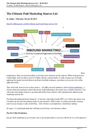 The Ultimate Paid Marketing Sources List - 03-28-2013
by admin - Wealth Magnate - http://wealthmagnate.com




The Ultimate Paid Marketing Sources List
by admin - Thursday, March 28, 2013

http://wealthmagnate.com/the-ultimate-paid-marketing-sources-list/




                                                                                                      Paid
marketing is what you need nowadays to develop a nice business on the internet. While in the past you
could simply write an article, post it on Ezine Articles and get traffic, or rank on page one of Google
applying the proper keyword density and basic backlink strategies, nowadays you can not rely on this
approach solely.

They still work, however not as they used to... for SEO you need authority, and for article marketing - a
lot more than just posting to article directories. Paid marketing is the fastest way to build a business. You
will need some proper sources to get that paid traffic from, which is why I prepared the ultimate paid
marketing sources list.

Not that paid marketing hasn't changed... it sure has, especially Google PPC, yet it still is the fastest way
to build your list and start getting results in your business. SEO is more of a long-term traffic strategy...
and if you are trying to rank a fresh blog... well, I believe you might have a hard time ranking.

So again - it is paid marketing that will help you develop a nice business online.

Pay Per Click Marketing

pay per click marketing is an awesome way to get instant traffic to your site. However it is a bit expensive




                                                                                                  page 1 / 5
 