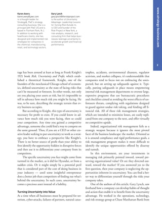 www.strategy-business.com
2
trophes, accidents, environmental disasters, regulator
activism, and market collapses, it’s understandable that
companies tend to focus not on embracing the unex-
pected, but on setting up safeguards against it. Typi-
cally, putting safeguards in place means empowering
internal risk management departments to oversee large,
expensive programs that use bureaucratic procedures
and checklists aimed at avoiding the worst effects of un-
foreseen threats, complying with regulations designed
to guard against undue risk taking, and fending off fi-
nancial risk. All of these risk management strategies,
which are intended to minimize losses, are easily repli-
cated from one company to the next, and offer virtually
no competitive upside.
Indeed, organizational risk management fails as a
strategic weapon because it ignores the most pivotal
facet of the business landscape: the market. Oriented as
it is around compliance and rigid performance goals, a
risk management program makes it more difficult to
identify the unique opportunities offered by disarray
and tumult.
In this environment, are your investments in
managing risk primarily pointed inward, toward pre-
serving organizational value? Or are they directed out-
ward, toward the market? If you answered yes to the
first question, then your company is neglecting the op-
portunities inherent in uncertainty. You can find a bet-
ter way to differentiate yourself through the risks your
company takes.
One of the authors of this article, Gary Lynch, saw
firsthand how a company can develop habits of thought
and action that enable it to benefit from the uncertainty
advantage. He worked in the operations, technology,
and risk strategy group at Chase Manhattan Bank from
tage has been around at least as long as Frank Knight’s
1921 book Risk, Uncertainty and Profit, which estab-
lished a theoretical framework. Knight, one of the
founders of the neoclassical Chicago school of econom-
ics, defined uncertainty as the state of facing risks that
can’t be measured or foreseen. In other words, not only
are you placing your assets at risk, but it’s impossible to
tell in advance how much risk you might be facing. He
was, to be sure, describing the strategic terrain that ev-
ery business occupies.
But according to Knight, this type of uncertainty is
necessary for profit to exist. If you could know in ad-
vance how much risk you were facing, then so could
your competitors. Any time you gained a competitive
advantage, someone else could find a way to compete on
the same ground. Thus, if you are a CEO or other cre-
ative leader seeking to put uncertainty to work as a strat-
egy, you have to embrace a perspective like Knight’s.
There is no better source of profit than your ability to
first identify the opportunity hidden in disruptive forces
and then use it to differentiate your company from its
competitors.
The specific uncertainty you face might come from
turmoil in the market, as it did for Hyundai, or from a
sudden crisis. Or it might simply be a potential peril
that is considered part of the cost of doing business in
your industry — until some insightful entrepreneur
does a better job than competitors of finding out what’s
behind the uncertainty. In such cases, uncertainty be-
comes a precious asset instead of a liability.
Turning Uncertainty into Value
At a time when all businesses must be prepared for ter-
rorism, cyber-attacks, failures of partners, natural catas-
Karen Avery
karen.avery@.pwc.com
is a thought leader for
Strategy&, PwC’s strategy
consulting business. She is a
principal with PwC US and is
based in Florham Park, N.J.
In addition to working with
healthcare clients, she has
designed and implemented risk
strategies for companies in
the chemical, manufacturing,
retail, and technology sectors.
Gary Lynch
gary.lynch@theriskproject.com
is the author of Uncertainty
Advantage: Leadership Lessons
for Turning Risk Outside-In,
is CEO and founder of the
Risk Project in New York, a
risk-analysis, research, and
consulting firm that helps busi-
nesses leverage uncertainty to
accelerate growth and financial
performance.
 