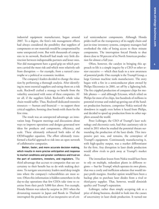 www.strategy-business.com
4
ical semiconductor components. Although Honda
prides itself on the transparency of its supply chain and
just-in-time inventory systems, company managers had
overlooked the risks of losing access to these minute
components. The interruption forced Honda to shut
down close to 50 percent of its North American produc-
tion for almost a full year.
Often, however, the catalyst in bringing this ap-
proach to life is a simple inquiry by a CEO or other se-
nior executive — which then leads to a new awareness
of potential profit. One example is the Trumpf Group, a
large German machine tools manufacturer. The story
began with a fire in a semiconductor plant owned by
Philips Electronics in 2001, set off by a lightning bolt.
The fire crippled production of computer chips for mo-
bile phones — and although Ericsson, which relied on
Philips for most of its chips, lost hundreds of millions in
potential revenue and ended up getting out of the hand-
set production business, competitor Nokia noticed the
slowdown in supply even before it heard from Philips,
and decided to speed up production from its other sup-
pliers around the world.
Peter Leibinger, the CEO of Trumpf’s laser tech-
nology and electronics unit, had that cautionary tale in
mind in 2011 when he studied the potential threats sur-
rounding the production of the laser diode. This inex-
pensive part was, and remains, the centerpiece of
Trumpf’s equipment. Continuously manufacturing it,
with high-quality output, was a market differentiator
for the firm. Any disruption in laser diode production
would allow rivals to pick away at Trumpf’s market
share.
The immediate lesson from Nokia would have been
to rely on multiple, redundant plants in different re-
gions — but for Trumpf, which operates its own plants,
that was a costly and inefficient solution that would im-
pact profit margins. Another option would have been a
backup plan to purchase laser diodes from a rival or
third-party supplier. That, however, would diminish
quality and Trumpf’s reputation.
Leibinger, rather than simply accepting risk as a
price of doing business, decided to look into the causes
of uncertainty in laser diode production. It turned out
industrial equipment manufacturer, began around
2007. To a degree, the firm’s risk management efforts
had always considered the possibility that suppliers of
components or raw materials would be compromised by
some unexpected event. But with thousands of compa-
nies in its network, Rockwell had made very little dis-
tinction between indispensable partners and lesser ones.
Nor did management have a good grip on which part-
ners carried the most risk and which were relatively safe
from disruption — for example, from a natural catas-
trophe or a political or economic incident.
The company’s leaders decided to change the situa-
tion by performing a thorough analysis. After identify-
ing its most essential suppliers and rating them on a risk
scale, Rockwell crafted a strategy to benefit from the
volatility associated with some of these companies. Af-
ter all, if the suppliers failed, Rockwell’s whole value
chain would suffer. Thus, Rockwell dedicated extensive
resources — human and financial — to support these
critical suppliers, forming close bonds with them for the
first time.
The result was an unexpected advantage: an inno-
vation loop. Frequent meetings and discussions about
ways to improve operations and designs generated new
ideas for products and components, efficiency, and
scale. These ultimately enhanced both sides of the
OEM/supplier equation. The effort ultimately trans-
formed a fearful approach to risk into an open network
of collaborative companies.
Better, faster, and more accurate decision making,
which results in more precise anticipation and response
to market conditions and greater confidence and trust on
the part of customers, investors, and regulators. The
third advantage that accrues to companies that use un-
certainty to their benefit has to do with making deci-
sions. To navigate uncertainty, leaders need deep insight
into where the company’s vulnerabilities are most se-
vere. Often this information is hidden somewhere in the
day-to-day operations that few CEOs take time to ex-
amine from their perch 5,000 feet above. For example,
Honda Motors was taken by surprise in 2011 when the
devastating tsunami in Japan and floods in Thailand
interrupted the production of an inexpensive set of crit-
 