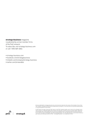 strategy+business magazine
is published by certain member firms
of the PwC network.
To subscribe, visit strategy-business.com
or call 1-855-869-4862.
• strategy-business.com
• facebook.com/strategybusiness
• linkedin.com/company/strategy-business
• twitter.com/stratandbiz
Articles published in strategy+business do not necessarily represent the views of the member firms of the
PwC network. Reviews and mentions of publications, products, or services do not constitute endorsement
or recommendation for purchase.
© 2017 PwC. All rights reserved. PwC refers to the PwC network and/or one or more of its member firms,
each of which is a separate legal entity. Please see www.pwc.com/structure for further details. Mentions
of Strategy& refer to the global team of practical strategists that is integrated within the PwC network of
firms. For more about Strategy&, see www.strategyand.pwc.com. No reproduction is permitted in whole or
part without written permission of PwC. “strategy+business” is a trademark of PwC.
 
