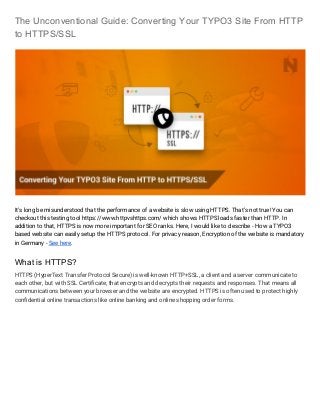 The Unconventional Guide: Converting Your TYPO3 Site From HTTP
to HTTPS/SSL
It's long be misunderstood that the performance of a website is slow using HTTPS. That’s not true! You can
checkout this testing tool https://www.httpvshttps.com/ which shows HTTPS loads faster than HTTP. In
addition to that, HTTPS is now more important for SEO ranks. Here, I would like to describe - How a TYPO3
based website can easily setup the HTTPS protocol. For privacy reason, Encryption of the website is mandatory
in Germany - ​See here​.
What is HTTPS?
HTTPS (HyperText Transfer Protocol Secure) is well-known HTTP+SSL, a client and a server communicate to
each other, but with SSL Certificate, that encrypts and decrypts their requests and responses. That means all
communications between your browser and the website are encrypted. HTTPS is often used to protect highly
confidential online transactions like online banking and online shopping order forms.
 
