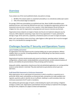 2
Overview
If you analyze any of the recent published attacks, two patterns emerge,
1. 80-90% of the attacks exploit an unpatched vulnerability or an unhardened, widely open system
2. 70% of the attacks begin at endpoints
On average, 30-40 new vulnerabilities are published each day. About 14,000 vulnerabilities were
published last year, and it looks like 2018 will see even more. A progressive organization performs risk
assessment scans just once a month or once a quarter. It then takes between 30 and 120 days to
mitigate the risks, even for organizations using expensive and resource-intensive security tools.
Organizations know endpoints are targets of attack, but they do not implement adequate security
measures. With endpoints comprising a major share of any organization’s IT assets, potential for
damage is huge. At the same time, unpatched, unhardened systems are easier to target and exploit.
While ‘cool’ new products create a lot of buzz, cyber hygiene is often ignored. But it must be managed
daily. If it is, the benefits far outweigh the effort.
Challenges faced by IT Security and Operations Teams
Lack of Visibility and Control
An organization’s first step toward security is having visibility into its assets and devices. Without
visibility, there is no security. A traveling workforce and a BYOD (Bring Your Own Device) scenario
complicate this further.
Organizational inventory should provide quick access to all devices, operating systems, hardware
configurations, software assets, vendors/publishers, procured licenses, versions, physical locations of
devices, and visibility into personal devices if they are being used for business.
Along with visibility, organizations should ensure that only whitelisted applications are running and that
access to certain devices is restricted. They also need tools to query devices and act upon any
aberration.
Audit-based Risk Assessment vs Continuous Assessment
Most organizations rely on audit-based risk assessment in which a monthly or a quarterly scan is
performed. While newer vulnerabilities are discovered daily, and patches are made available more
regularly, quarterly audits to identify risk are insufficient. Auditing is a useful secondary check, but
continuous assessment of all IT assets is mandatory.
Risk auditing tools generate pages of reports. Understanding the reports and creating a mitigation
strategy is a tedious task. Organizations spend between 30 and 120 days to implement the strategies.
During this time, endpoints are subject to attack and exploitation.
 