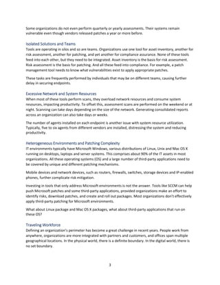 3
Some organizations do not even perform quarterly or yearly assessments. Their systems remain
vulnerable even though vendors released patches a year or more before.
Isolated Solutions and Teams
Tools are operating in silos and so are teams. Organizations use one tool for asset inventory, another for
risk assessment, another for patching, and yet another for compliance assurance. None of these tools
feed into each other, but they need to be integrated. Asset inventory is the basis for risk assessment.
Risk assessment is the basis for patching. And all these feed into compliance. For example, a patch
management tool needs to know what vulnerabilities exist to apply appropriate patches.
These tasks are frequently performed by individuals that may be on different teams, causing further
delay in securing endpoints.
Excessive Network and System Resources
When most of these tools perform scans, they overload network resources and consume system
resources, impacting productivity. To offset this, assessment scans are performed on the weekend or at
night. Scanning can take days depending on the size of the network. Generating consolidated reports
across an organization can also take days or weeks.
The number of agents installed on each endpoint is another issue with system resource utilization.
Typically, five to six agents from different vendors are installed, distressing the system and reducing
productivity.
Heterogeneous Environments and Patching Complexity
IT environments typically have Microsoft Windows, various distributions of Linux, Unix and Mac OS X
running on desktops, laptops and server systems. This comprises about 90% of the IT assets in most
organizations. All these operating systems (OS) and a large number of third-party applications need to
be covered by unique and different patching mechanisms.
Mobile devices and network devices, such as routers, firewalls, switches, storage devices and IP-enabled
phones, further complicate risk mitigation.
Investing in tools that only address Microsoft environments is not the answer. Tools like SCCM can help
push Microsoft patches and some third-party applications, provided organizations make an effort to
identify risks, download patches, and create and roll out packages. Most organizations don’t effectively
apply third-party patching for Microsoft environments.
What about Linux package and Mac OS X packages, what about third-party applications that run on
these OS?
Traveling Workforce
Defining an organization’s perimeter has become a great challenge in recent years. People work from
anywhere, organizations are more integrated with partners and customers, and offices span multiple
geographical locations. In the physical world, there is a definite boundary. In the digital world, there is
no set boundary.
 