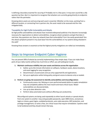 4
Is defining a boundary essential for securing it? Probably not in a few years. It may even sound like a silly
question by then. But it is important to recognize that attackers are currently going directly to endpoints
rather than the perimeter.
Knowing where assets are and securing each asset is essential. Whether on the move, working from a
different location, or connecting from a partner site, the asset needs to be assessed and the risks
mitigated daily.
Traceability for High Profile Vulnerability and Attacks
As high-profile vulnerabilities and attacks have received widespread publicity it has become increasingly
necessary for organizations to detect vulnerabilities, recognize attack symptoms and get that data in
real-time. Key questions are: Does my network have that vulnerability? Can it be easily penetrated? Are
the attack symptoms present in my asset base? Are the vulnerabilities on my systems being attacked in
the wild?
Knowing these answers is essential so that the highest priority mitigations are rolled out immediately.
Steps to Improve Endpoint Cyber Hygiene
You can prevent 90% of attacks by correctly implementing a few simple steps. If you can make these
parts of your daily routine without too much time or effort, you will yield great results.
1. Maintain continuous visibility into your assets and devices across the organization
• Gather up-to-the-minute information on software, hardware assets, device locations,
and asset tagging for easy recognition.
• Decommission unused assets and use only supported OS and applications.
• Set up an application white-listing policy and grant access to devices only as needed.
2. Perform on-going risk assessment to identify vulnerabilities and misconfigurations
• Continuously assess risk. Relying on scans performed weeks before to apply remediation
may not completely address the most recent and most critical issues. Newer
vulnerabilities are discovered daily.
• Use up-to-date detection rules.
• Perform daily automated scans without affecting user productivity.
Misconfigured systems are being used repeatedly to either launch attacks or spread attacks
from one system to another. Easy and guessable passwords, open SMB shares, anonymous
logins or shares, guest logins, outdated protocols, auto code execution, DEP protection, and
privilege management, to name a few, are critical issues that require remediation. Systems need
to be hardened and they should remain that way.
 