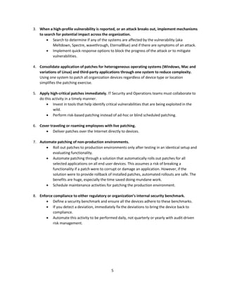 5
3. When a high-profile vulnerability is reported, or an attack breaks out, implement mechanisms
to search for potential impact across the organization.
• Search to determine if any of the systems are affected by the vulnerability (aka
Meltdown, Spectre, wavethrough, EternalBlue) and if there are symptoms of an attack.
• Implement quick response options to block the progress of the attack or to mitigate
vulnerabilities.
4. Consolidate application of patches for heterogeneous operating systems (Windows, Mac and
variations of Linux) and third-party applications through one system to reduce complexity.
Using one system to patch all organization devices regardless of device type or location
simplifies the patching exercise.
5. Apply high-critical patches immediately. IT Security and Operations teams must collaborate to
do this activity in a timely manner.
• Invest in tools that help identify critical vulnerabilities that are being exploited in the
wild.
• Perform risk-based patching instead of ad-hoc or blind scheduled patching.
6. Cover traveling or roaming employees with live patching.
• Deliver patches over the Internet directly to devices.
7. Automate patching of non-production environments.
• Roll out patches to production environments only after testing in an identical setup and
evaluating functionality.
• Automate patching through a solution that automatically rolls out patches for all
selected applications on all end user devices. This assumes a risk of breaking a
functionality if a patch were to corrupt or damage an application. However, if the
solution were to provide rollback of installed patches, automated rollouts are safe. The
benefits are huge, especially the time saved doing mundane work.
• Schedule maintenance activities for patching the production environment.
8. Enforce compliance to either regulatory or organization’s internal security benchmark.
• Define a security benchmark and ensure all the devices adhere to these benchmarks.
• If you detect a deviation, immediately fix the deviations to bring the device back to
compliance.
• Automate this activity to be performed daily, not quarterly or yearly with audit-driven
risk management.
 