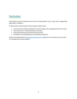 6
Conclusion:
Cyber hygiene, just like a healthy exercise routine and eating habits, forms a major step in safeguarding
organization’s endpoints.
An ideal solution would provide all these through a single console,
• Up-to-date asset visibility, identification of asset changes, help managing all devices and assets.
• Risk assessment on all identified devices and assets.
• Risk-based patching and prioritized patching activity.
• Remediation of misconfigurations and compliance deviations.
SecPod’s SanerNow platform (https://www.sanernow.com) addresses this need with its array of tools
for managing and securing endpoints.
 
