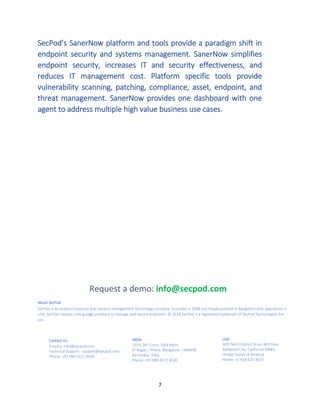 7
SecPod’s SanerNow platform and tools provide a paradigm shift in
endpoint security and systems management. SanerNow simplifies
endpoint security, increases IT and security effectiveness, and
reduces IT management cost. Platform specific tools provide
vulnerability scanning, patching, compliance, asset, endpoint, and
threat management. SanerNow provides one dashboard with one
agent to address multiple high value business use cases.
About SecPod
SecPod is an endpoint security and systems management technology company. Founded in 2008 and headquartered in Bangalore with operations in
USA, SecPod creates cutting edge products to manage and secure endpoints. © 2018 SecPod is a registered trademark of SecPod Technologies Pvt.
Ltd.
.
Request a demo: info@secpod.com
Contact Us
Enquiry: info@secpod.com
Technical Support: support@secpod.com
Phone: +91 080 4121 4020
INDIA
1354, 9th Cross, 33rd Main,
JP Nagar, I Phase, Bangalore – 560078
Karnataka, India
Phone: +91 080 4121 4020
USA
303 Twin Dolphin Drive, 6th Floor
Redwood City, California 94065
United States of America
Phone: +1 918 625 3023
 
