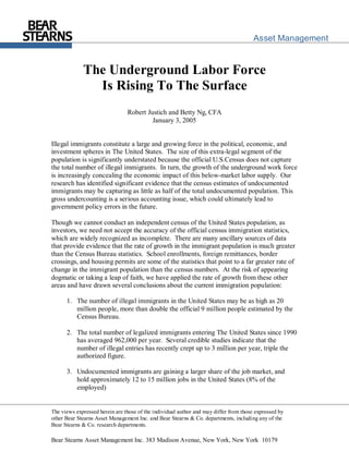 Asset Management


             The Underground Labor Force
               Is Rising To The Surface
                                Robert Justich and Betty Ng, CFA
                                         January 3, 2005


Illegal immigrants constitute a large and growing force in the political, economic, and
investment spheres in The United States. The size of this extra-legal segment of the
population is significantly understated because the official U.S.Census does not capture
the total number of illegal immigrants. In turn, the growth of the underground work force
is increasingly concealing the economic impact of this below-market labor supply. Our
research has identified significant evidence that the census estimates of undocumented
immigrants may be capturing as little as half of the total undocumented population. This
gross undercounting is a serious accounting issue, which could ultimately lead to
government policy errors in the future.

Though we cannot conduct an independent census of the United States population, as
investors, we need not accept the accuracy of the official census immigration statistics,
which are widely recognized as incomplete. There are many ancillary sources of data
that provide evidence that the rate of growth in the immigrant population is much greater
than the Census Bureau statistics. School enrollments, foreign remittances, border
crossings, and housing permits are some of the statistics that point to a far greater rate of
change in the immigrant population than the census numbers. At the risk of appearing
dogmatic or taking a leap of faith, we have applied the rate of growth from these other
areas and have drawn several conclusions about the current immigration population:

      1. The number of illegal immigrants in the United States may be as high as 20
         million people, more than double the official 9 million people estimated by the
         Census Bureau.

      2. The total number of legalized immigrants entering The United States since 1990
         has averaged 962,000 per year. Several credible studies indicate that the
         number of illegal entries has recently crept up to 3 million per year, triple the
         authorized figure.

      3. Undocumented immigrants are gaining a larger share of the job market, and
         hold approximately 12 to 15 million jobs in the United States (8% of the
         employed)


The views expressed herein are those of the individual author and may differ from those expressed by
other Bear Stearns Asset Management Inc. and Bear Stearns & Co. departments, including any of the
Bear Stearns & Co. research departments.

Bear Stearns Asset Management Inc. 383 Madison Avenue, New York, New York 10179