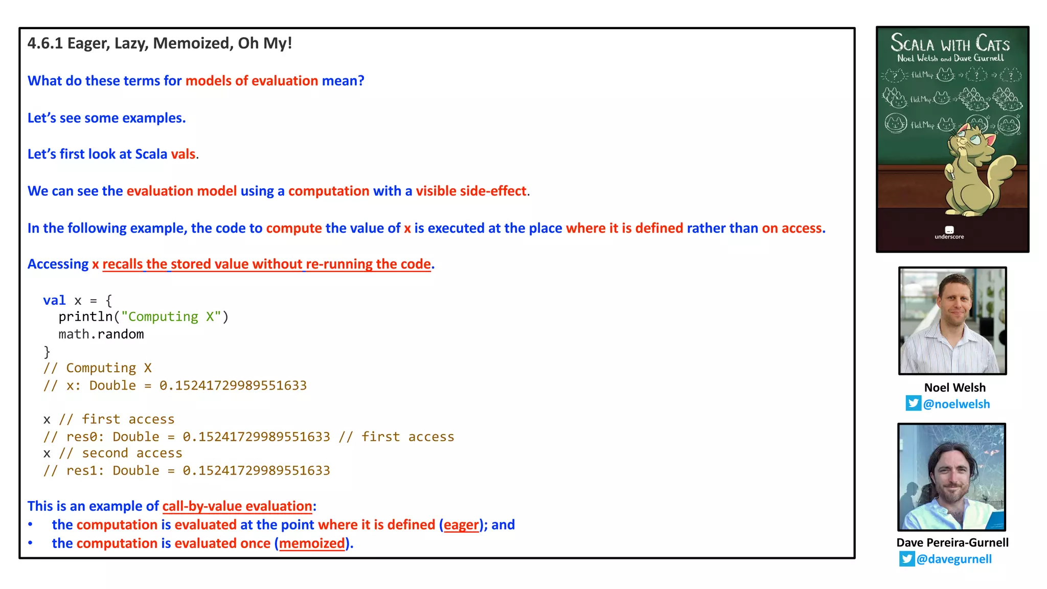 4.6.1 Eager, Lazy, Memoized, Oh My!
What do these terms for models of evaluation mean?
Let’s see some examples.
Let’s first look at Scala vals.
We can see the evaluation model using a computation with a visible side-effect.
In the following example, the code to compute the value of x is executed at the place where it is defined rather than on access.
Accessing x recalls the stored value without re-running the code.
val x = {
println("Computing X")
math.random
}
// Computing X
// x: Double = 0.15241729989551633
x // first access
// res0: Double = 0.15241729989551633 // first access
x // second access
// res1: Double = 0.15241729989551633
This is an example of call-by-value evaluation:
• the computation is evaluated at the point where it is defined (eager); and
• the computation is evaluated once (memoized).
Noel Welsh
@noelwelsh
Dave Pereira-Gurnell
@davegurnell
 