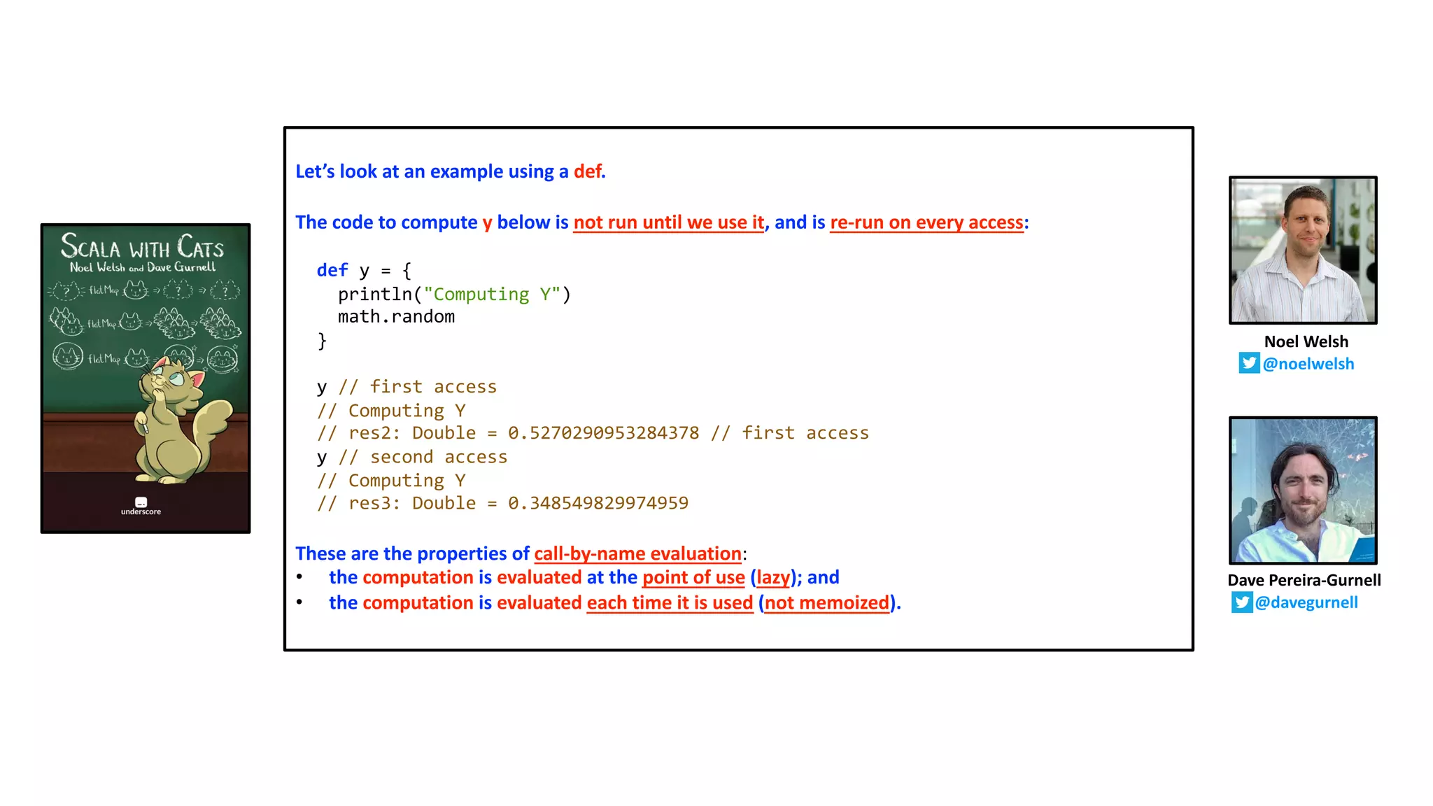 Let’s look at an example using a def.
The code to compute y below is not run until we use it, and is re-run on every access:
def y = {
println("Computing Y")
math.random
}
y // first access
// Computing Y
// res2: Double = 0.5270290953284378 // first access
y // second access
// Computing Y
// res3: Double = 0.348549829974959
These are the properties of call-by-name evaluation:
• the computation is evaluated at the point of use (lazy); and
• the computation is evaluated each time it is used (not memoized).
Dave Pereira-Gurnell
@davegurnell
Noel Welsh
@noelwelsh
 
