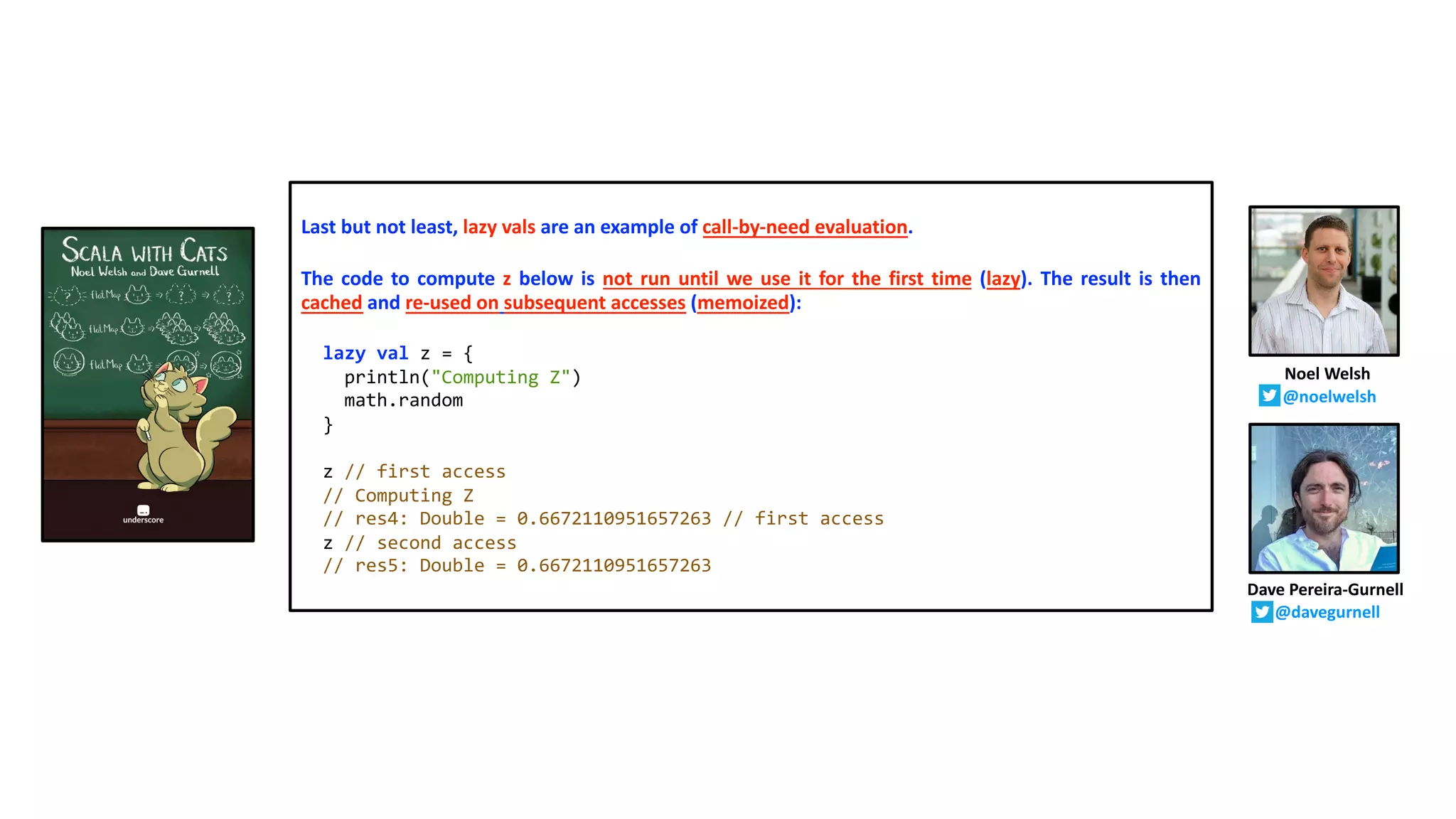 Last but not least, lazy vals are an example of call-by-need evaluation.
The code to compute z below is not run until we use it for the first time (lazy). The result is then
cached and re-used on subsequent accesses (memoized):
lazy val z = {
println("Computing Z")
math.random
}
z // first access
// Computing Z
// res4: Double = 0.6672110951657263 // first access
z // second access
// res5: Double = 0.6672110951657263
Dave Pereira-Gurnell
@davegurnell
Noel Welsh
@noelwelsh
 