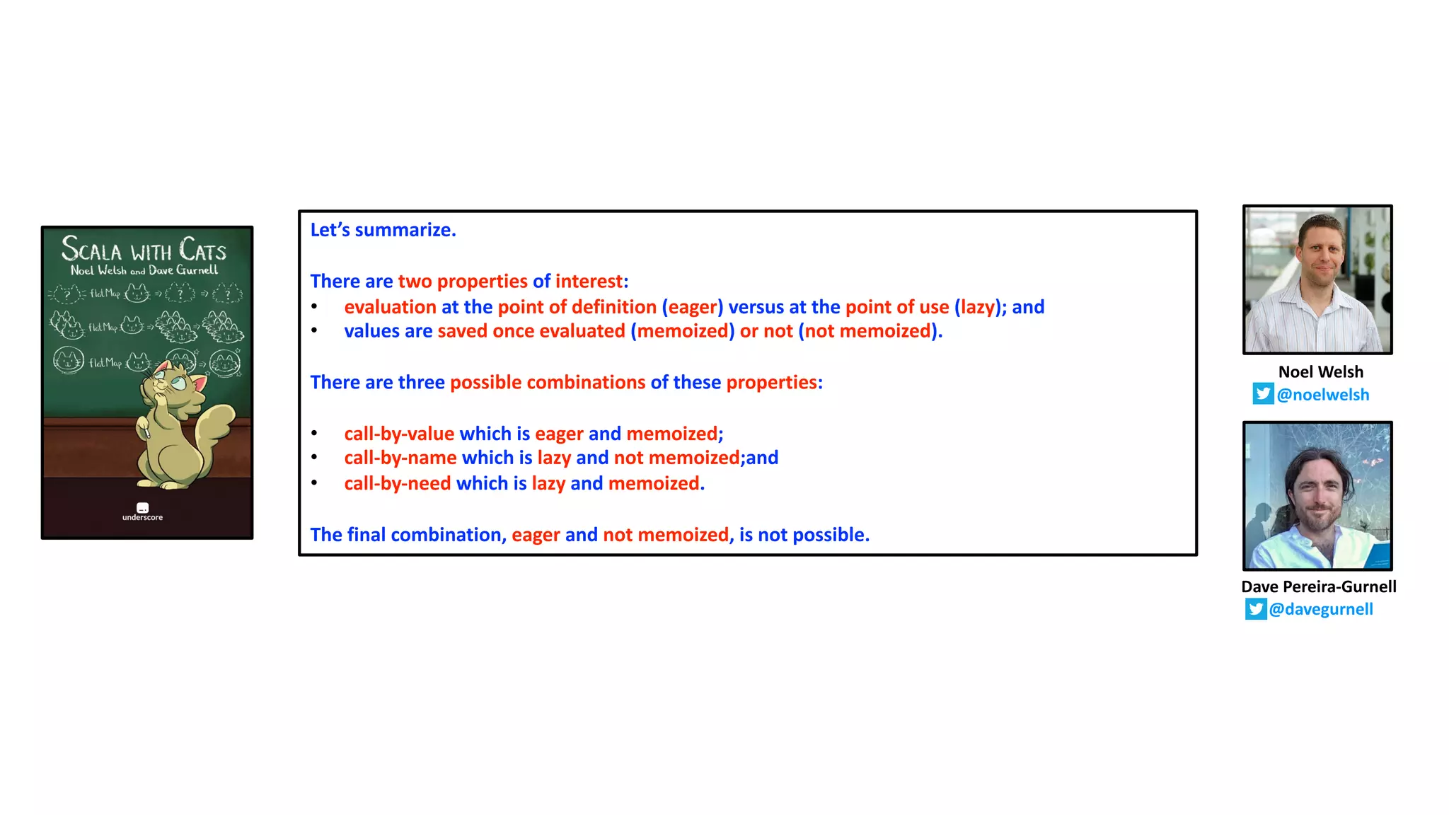 Let’s summarize.
There are two properties of interest:
• evaluation at the point of definition (eager) versus at the point of use (lazy); and
• values are saved once evaluated (memoized) or not (not memoized).
There are three possible combinations of these properties:
• call-by-value which is eager and memoized;
• call-by-name which is lazy and not memoized;and
• call-by-need which is lazy and memoized.
The final combination, eager and not memoized, is not possible.
Dave Pereira-Gurnell
@davegurnell
Noel Welsh
@noelwelsh
 