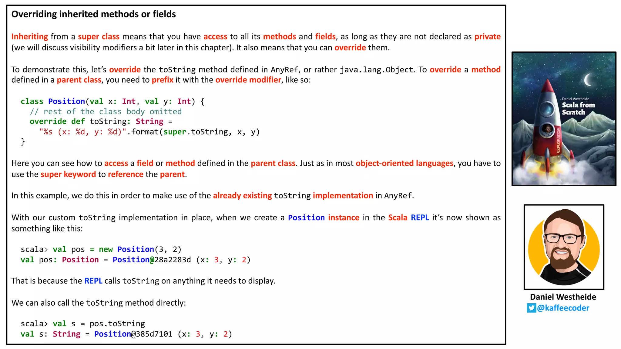 Overriding inherited methods or fields
Inheriting from a super class means that you have access to all its methods and fields, as long as they are not declared as private
(we will discuss visibility modifiers a bit later in this chapter). It also means that you can override them.
To demonstrate this, let’s override the toString method defined in AnyRef, or rather java.lang.Object. To override a method
defined in a parent class, you need to prefix it with the override modifier, like so:
class Position(val x: Int, val y: Int) {
// rest of the class body omitted
override def toString: String =
"%s (x: %d, y: %d)".format(super.toString, x, y)
}
Here you can see how to access a field or method defined in the parent class. Just as in most object-oriented languages, you have to
use the super keyword to reference the parent.
In this example, we do this in order to make use of the already existing toString implementation in AnyRef.
With our custom toString implementation in place, when we create a Position instance in the Scala REPL it’s now shown as
something like this:
scala> val pos = new Position(3, 2)
val pos: Position = Position@28a2283d (x: 3, y: 2)
That is because the REPL calls toString on anything it needs to display.
We can also call the toString method directly:
scala> val s = pos.toString
val s: String = Position@385d7101 (x: 3, y: 2)
Daniel Westheide
@kaffeecoder
 