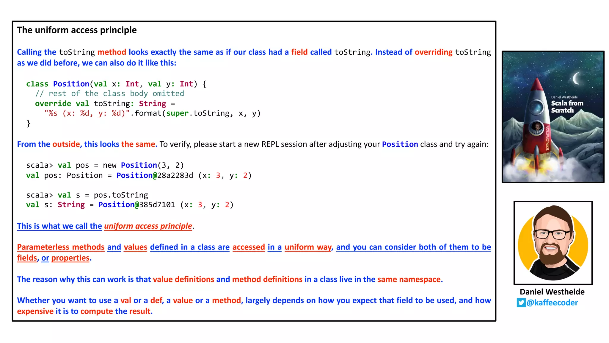 The uniform access principle
Calling the toString method looks exactly the same as if our class had a field called toString. Instead of overriding toString
as we did before, we can also do it like this:
class Position(val x: Int, val y: Int) {
// rest of the class body omitted
override val toString: String =
"%s (x: %d, y: %d)".format(super.toString, x, y)
}
From the outside, this looks the same. To verify, please start a new REPL session after adjusting your Position class and try again:
scala> val pos = new Position(3, 2)
val pos: Position = Position@28a2283d (x: 3, y: 2)
scala> val s = pos.toString
val s: String = Position@385d7101 (x: 3, y: 2)
This is what we call the uniform access principle.
Parameterless methods and values defined in a class are accessed in a uniform way, and you can consider both of them to be
fields, or properties.
The reason why this can work is that value definitions and method definitions in a class live in the same namespace.
Whether you want to use a val or a def, a value or a method, largely depends on how you expect that field to be used, and how
expensive it is to compute the result.
Daniel Westheide
@kaffeecoder
 