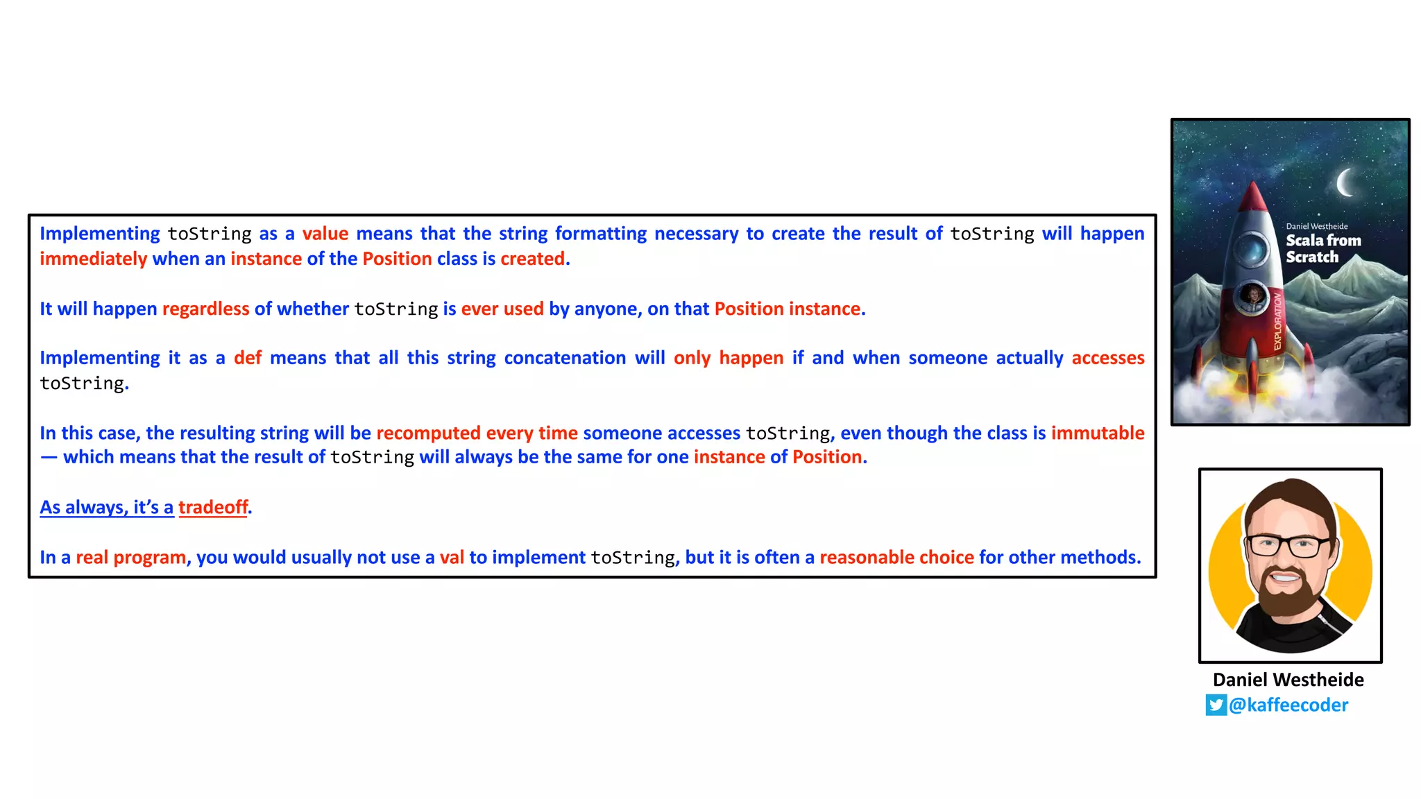 Implementing toString as a value means that the string formatting necessary to create the result of toString will happen
immediately when an instance of the Position class is created.
It will happen regardless of whether toString is ever used by anyone, on that Position instance.
Implementing it as a def means that all this string concatenation will only happen if and when someone actually accesses
toString.
In this case, the resulting string will be recomputed every time someone accesses toString, even though the class is immutable
— which means that the result of toString will always be the same for one instance of Position.
As always, it’s a tradeoff.
In a real program, you would usually not use a val to implement toString, but it is often a reasonable choice for other methods.
Daniel Westheide
@kaffeecoder
 