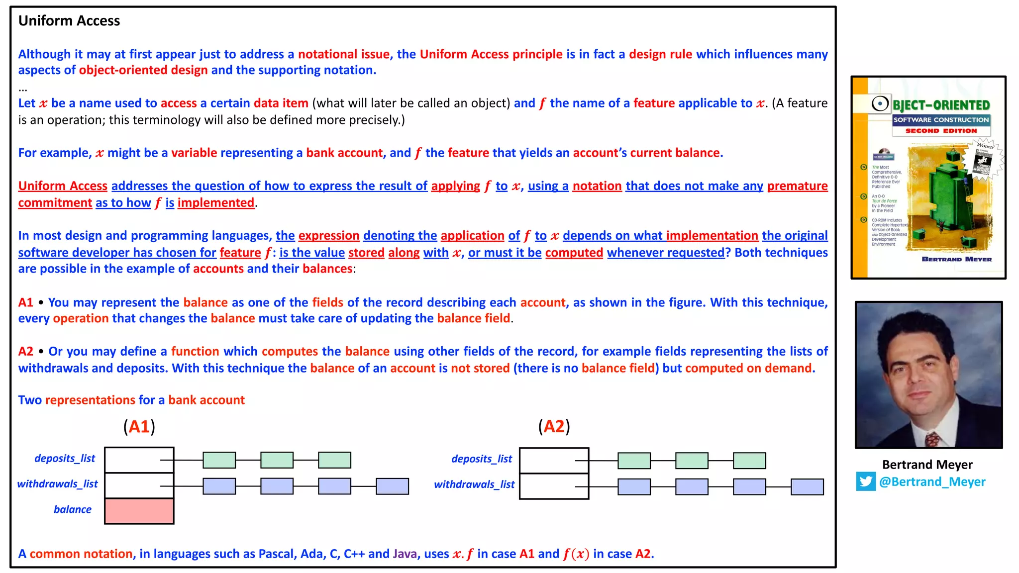 Uniform Access
Although it may at first appear just to address a notational issue, the Uniform Access principle is in fact a design rule which influences many
aspects of object-oriented design and the supporting notation.
…
Let 𝔁 be a name used to access a certain data item (what will later be called an object) and 𝒇 the name of a feature applicable to 𝔁. (A feature
is an operation; this terminology will also be defined more precisely.)
For example, 𝔁 might be a variable representing a bank account, and 𝒇 the feature that yields an account’s current balance.
Uniform Access addresses the question of how to express the result of applying 𝒇 to 𝔁, using a notation that does not make any premature
commitment as to how 𝒇 is implemented.
In most design and programming languages, the expression denoting the application of 𝒇 to 𝔁 depends on what implementation the original
software developer has chosen for feature 𝒇: is the value stored along with 𝔁, or must it be computed whenever requested? Both techniques
are possible in the example of accounts and their balances:
A1 • You may represent the balance as one of the fields of the record describing each account, as shown in the figure. With this technique,
every operation that changes the balance must take care of updating the balance field.
A2 • Or you may define a function which computes the balance using other fields of the record, for example fields representing the lists of
withdrawals and deposits. With this technique the balance of an account is not stored (there is no balance field) but computed on demand.
Two representations for a bank account
A common notation, in languages such as Pascal, Ada, C, C++ and Java, uses 𝔁. 𝒇 in case A1 and 𝒇(𝒙) in case A2.
deposits_list
balance
withdrawals_list
deposits_list
withdrawals_list
(A1) (A2)
Bertrand Meyer
@Bertrand_Meyer
 