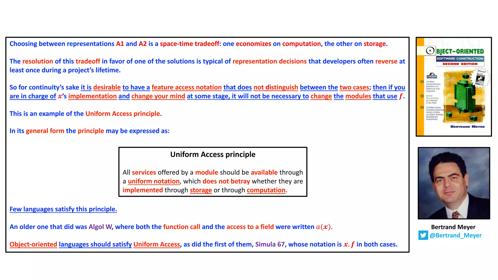 Choosing between representations A1 and A2 is a space-time tradeoff: one economizes on computation, the other on storage.
The resolution of this tradeoff in favor of one of the solutions is typical of representation decisions that developers often reverse at
least once during a project’s lifetime.
So for continuity’s sake it is desirable to have a feature access notation that does not distinguish between the two cases; then if you
are in charge of 𝔁’s implementation and change your mind at some stage, it will not be necessary to change the modules that use 𝒇.
This is an example of the Uniform Access principle.
In its general form the principle may be expressed as:
Few languages satisfy this principle.
An older one that did was Algol W, where both the function call and the access to a field were written 𝑎(𝔁).
Object-oriented languages should satisfy Uniform Access, as did the first of them, Simula 67, whose notation is 𝔁. 𝒇 in both cases.
Bertrand Meyer
@Bertrand_Meyer
Uniform Access principle
All services offered by a module should be available through
a uniform notation, which does not betray whether they are
implemented through storage or through computation.
 