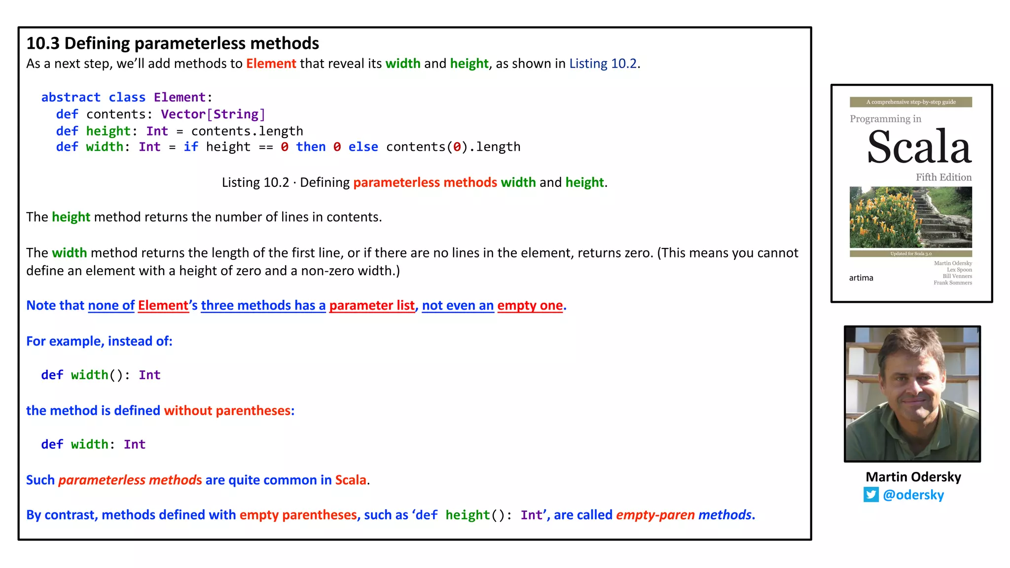 10.3 Defining parameterless methods
As a next step, we’ll add methods to Element that reveal its width and height, as shown in Listing 10.2.
abstract class Element:
def contents: Vector[String]
def height: Int = contents.length
def width: Int = if height == 0 then 0 else contents(0).length
Listing 10.2 · Defining parameterless methods width and height.
The height method returns the number of lines in contents.
The width method returns the length of the first line, or if there are no lines in the element, returns zero. (This means you cannot
define an element with a height of zero and a non-zero width.)
Note that none of Element’s three methods has a parameter list, not even an empty one.
For example, instead of:
def width(): Int
the method is defined without parentheses:
def width: Int
Such parameterless methods are quite common in Scala.
By contrast, methods defined with empty parentheses, such as ‘def height(): Int’, are called empty-paren methods.
Martin Odersky
@odersky
 