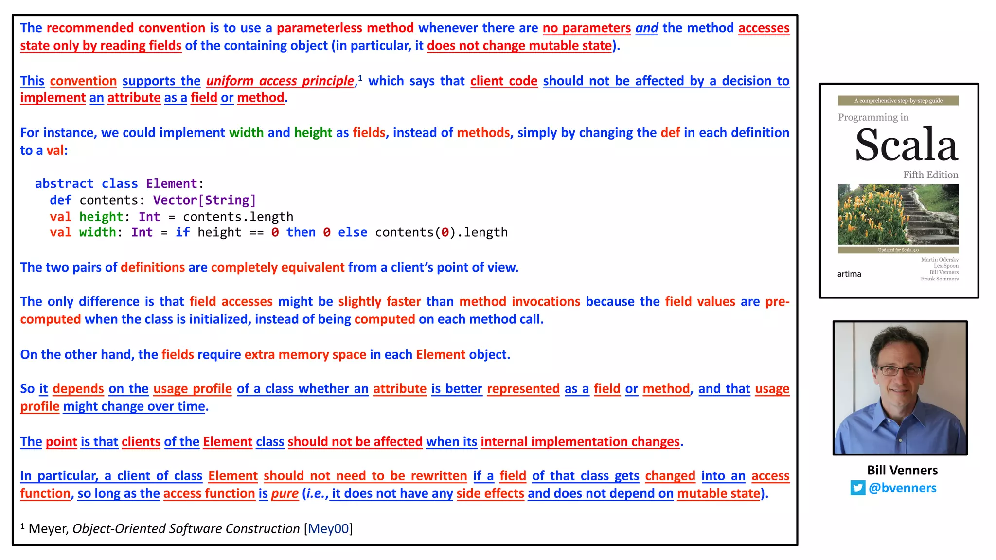 The recommended convention is to use a parameterless method whenever there are no parameters and the method accesses
state only by reading fields of the containing object (in particular, it does not change mutable state).
This convention supports the uniform access principle,1 which says that client code should not be affected by a decision to
implement an attribute as a field or method.
For instance, we could implement width and height as fields, instead of methods, simply by changing the def in each definition
to a val:
abstract class Element:
def contents: Vector[String]
val height: Int = contents.length
val width: Int = if height == 0 then 0 else contents(0).length
The two pairs of definitions are completely equivalent from a client’s point of view.
The only difference is that field accesses might be slightly faster than method invocations because the field values are pre-
computed when the class is initialized, instead of being computed on each method call.
On the other hand, the fields require extra memory space in each Element object.
So it depends on the usage profile of a class whether an attribute is better represented as a field or method, and that usage
profile might change over time.
The point is that clients of the Element class should not be affected when its internal implementation changes.
In particular, a client of class Element should not need to be rewritten if a field of that class gets changed into an access
function, so long as the access function is pure (i.e., it does not have any side effects and does not depend on mutable state).
1 Meyer, Object-Oriented Software Construction [Mey00]
Bill Venners
@bvenners
 