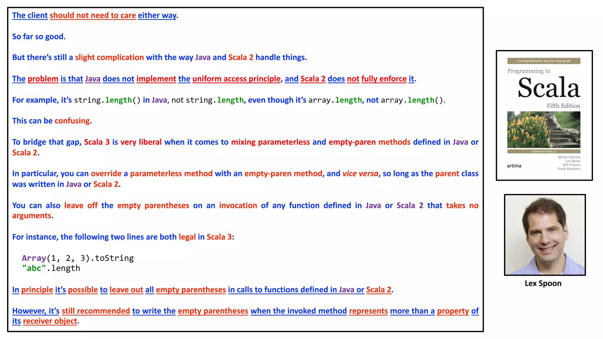 The client should not need to care either way.
So far so good.
But there’s still a slight complication with the way Java and Scala 2 handle things.
The problem is that Java does not implement the uniform access principle, and Scala 2 does not fully enforce it.
For example, it’s string.length() in Java, not string.length, even though it’s array.length, not array.length().
This can be confusing.
To bridge that gap, Scala 3 is very liberal when it comes to mixing parameterless and empty-paren methods defined in Java or
Scala 2.
In particular, you can override a parameterless method with an empty-paren method, and vice versa, so long as the parent class
was written in Java or Scala 2.
You can also leave off the empty parentheses on an invocation of any function defined in Java or Scala 2 that takes no
arguments.
For instance, the following two lines are both legal in Scala 3:
Array(1, 2, 3).toString
"abc".length
In principle it’s possible to leave out all empty parentheses in calls to functions defined in Java or Scala 2.
However, it’s still recommended to write the empty parentheses when the invoked method represents more than a property of
its receiver object.
Lex Spoon
 