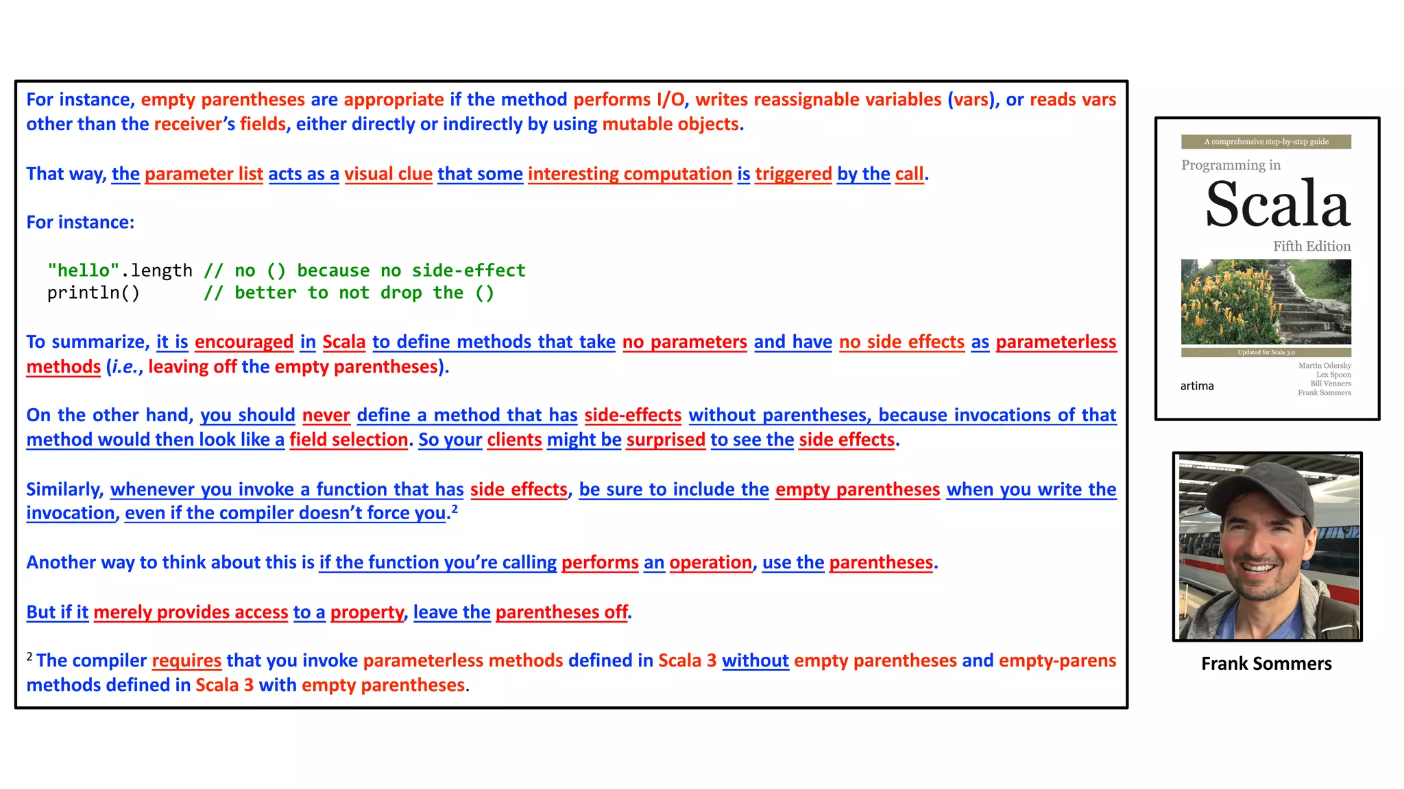 For instance, empty parentheses are appropriate if the method performs I/O, writes reassignable variables (vars), or reads vars
other than the receiver’s fields, either directly or indirectly by using mutable objects.
That way, the parameter list acts as a visual clue that some interesting computation is triggered by the call.
For instance:
"hello".length // no () because no side-effect
println() // better to not drop the ()
To summarize, it is encouraged in Scala to define methods that take no parameters and have no side effects as parameterless
methods (i.e., leaving off the empty parentheses).
On the other hand, you should never define a method that has side-effects without parentheses, because invocations of that
method would then look like a field selection. So your clients might be surprised to see the side effects.
Similarly, whenever you invoke a function that has side effects, be sure to include the empty parentheses when you write the
invocation, even if the compiler doesn’t force you.2
Another way to think about this is if the function you’re calling performs an operation, use the parentheses.
But if it merely provides access to a property, leave the parentheses off.
2 The compiler requires that you invoke parameterless methods defined in Scala 3 without empty parentheses and empty-parens
methods defined in Scala 3 with empty parentheses.
Frank Sommers
 