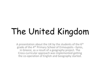 The United Kingdom
A presentation about the UK by the students of the 6th
grade of the 4th Primary School of Ermoupolis –Syros,
in Greece, as a result of a geography project. The
Cross-curricular approach was implemented getting
the co-operation of English and Geography started.
 