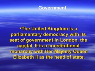 The United Kingdom is a  parliamentary   democracy  with its  seat   of   government  in  London , the  capital . It is a  constitutional   monarchy  with  Her   Majesty   Queen  Elizabeth II  as the  head   of   state .  Government 