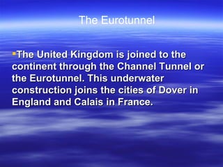 The United Kingdom is joined to the continent through the Channel Tunnel or the Eurotunnel. This underwater construction joins the cities of Dover in England and Calais in France. The Eurotunnel 