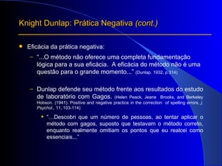 Eficácia da prática negativa: “ ...O método não oferece uma completa fundamentação lógica para a sua eficácia.  A eficácia do método não é uma questão para o grande momento...”  (Dunlap. 1932, p.314) Dunlap defende seu método frente aos resultados do estudo de laboratório com Gagos.  (Helen Peack, Jeane  Brooks, and Berkeley Hobson. (1941). Positive and negative practice in the correction  of spelling errors,  j. Psychol.,  11, 103-114) “… Descobri que um número de pessoas, ao tentar aplicar o método com gagos, suposto que testavam o método correto, enquanto realmente omitiam os pontos que eu realcei como essenciais...” Knight Dunlap: Prática Negativa  (cont.) 