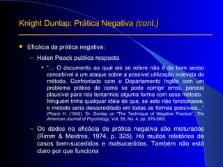 Eficácia da prática negativa: Helen Peack publica resposta “…   O documento ao qual ele se refere não é de bom senso concebível a um ataque sobre a possível utilização indevida do método. Confrontado com o Departamento Inglês com um problema prático de como se pode corrigir erros, parecia plausível para nós tentarmos alguma forma com esse método.  Ninguém tinha qualquer idéia de que, se este não funcionasse, o método seria desacreditado em todas as formas possíveis...”   (Peack H. (1942).  Dr. Dunlap on "The Technique of Negative Practice“,  The American Journal of Psychology , Vol. 55, No. 4, pp. 576-580) Os dados na eficácia de prática negativa são misturados (Rimm & Mestres, 1974, p. 325). Há muitos relatórios de casos bem-sucedidos e malsucedidos. Também não está claro por que funciona Knight Dunlap: Prática Negativa  (cont.) 