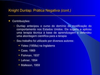 Contribuições: Dunlap antecipou o curso do domínio da modificação do comportamento nos Estados Unidos. E le sugeriu e aplicou uma terapia técnica à base de aprendizagem e defendeu uma abordagem científica para a terapia Seu trabalho foi utilizado por diversos autores:  Yates (1958a) na Inglaterra Case, 1969 Fishman, 1937 Lehner, 1954 Malleson, 1959 Knight Dunlap: Prática Negativa  (cont.) 