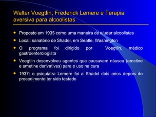 Proposto em 1935 como uma maneira de ajudar alcoolistas Local: sanatório de Shadel, em Seatle, Washington O programa foi dirigido por  Voegtlin, médico gastroenterologista Voegtlin desenvolveu agentes que causavam náusea (emetine e emetine derivatives) para o uso na cura 1937: o psiquiatra Lemere foi a Shadel dois anos depois do procedimento ter sido testado Walter Voegtlin, Frederick Lemere e Terapia aversiva para alcoolistas 