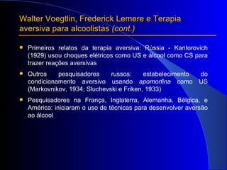 Primeiros relatos da terapia aversiva: Rússia - Kantorovich (1929) usou choques elétricos como US e álcool como CS para trazer reações aversivas Outros pesquisadores russos: estabelecimento do condicionamento aversivo usando  apomorfina  como US (Markovnikov, 1934; Sluchevski e Friken, 1933) Pesquisadores na França, Inglaterra, Alemanha, Bélgica, e América: iniciaram o uso de técnicas para desenvolver aversão ao álcool Walter Voegtlin, Frederick Lemere e Terapia aversiva para alcoolistas  (cont.) 