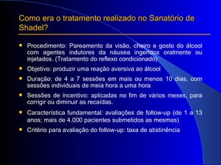 Procedimento: Pareamento da visão, cheiro e gosto do álcool com agentes indutores da náusea ingeridos oralmente ou injetados. (Tratamento do reflexo condicionado) Objetivo: produzir uma reação aversiva ao álcool  Duração: de 4 a 7 sessões em mais ou menos 10 dias, com sessões individuais de meia hora a uma hora Sessões de incentivo: aplicadas no fim de vários meses, para corrigir ou diminuir as recaídas. Característica fundamental: avaliações de follow-up (de 1 a 13 anos; mais de 4.000 pacientes submetidos as mesmas) Critério para avaliação do follow-up: taxa de abstinência Como era o tratamento realizado no Sanatório de Shadel? 