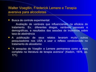 Walter Voegtlin, Frederick Lemere e Terapia aversiva para alcoolistas Busca de controle experimental: Avaliação de variáveis que influenciariam na eficácia do tratamento. Ex.: diferentes drogas, variáveis pessoais e demográficas, e resultados das sessões de incentivos sobre taxa de abstinência A publicação de seus relatos levaram muito outros pesquisadores nos USA a usar o reflexo condicionado no tratamento do alcoolismo “ A pesquisa de Voegtlin e Lemere permanece como a mais completa na literatura de terapia aversiva” (Kadzin, 1978, pp. 171) 