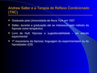 Andrew Salter e a Terapia de Reflexo Condicionado  (TRC) Graduado pela Universidade de Nova York em 1937 Salter, durante a graduação ele se interessou pelo método da hipnose como terapêutico Livro de Hull: Hipnose e sugestionabilidade - um estudo experimental 1º mecanismo da hipnose: linguagem do experimentador ou do hipnotizador (CS) 