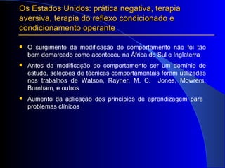 O surgimento da modificação do comportamento não foi tão bem demarcado como aconteceu na África do Sul e Inglaterra Antes da modificação do comportamento ser um domínio de estudo, seleções de técnicas comportamentais foram utilizadas nos trabalhos de Watson, Rayner, M. C.  Jones, Mowrers, Burnham, e outros Aumento da aplicação dos princípios de aprendizagem para  problemas clínicos  Os Estados Unidos: prática negativa, terapia aversiva, terapia do reflexo condicionado e condicionamento operante 