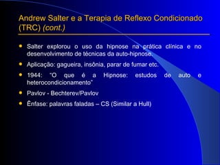 Andrew Salter e a Terapia de Reflexo Condicionado  (TRC)  (cont.) Salter explorou o uso da hipnose na prática clínica e no desenvolvimento de técnicas da auto-hipnose. Aplicação: gagueira, insônia, parar de fumar etc. 1944: “O que é a Hipnose: estudos de auto e heterocondicionamento” Pavlov - Bechterev/Pavlov Ênfase: palavras faladas – CS (Similar a Hull) 